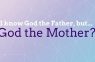 I know God the Father but… God the Mother?